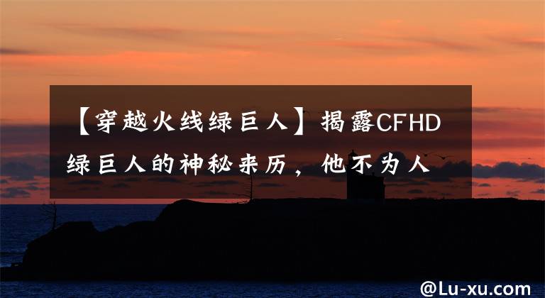 【穿越火線綠巨人】揭露CFHD綠巨人的神秘來歷，他不為人知的背景故事。