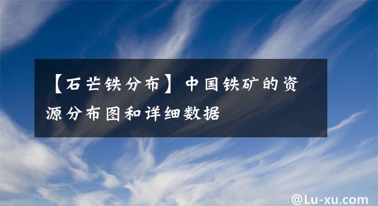 【石芒鐵分布】中國鐵礦的資源分布圖和詳細數(shù)據(jù)