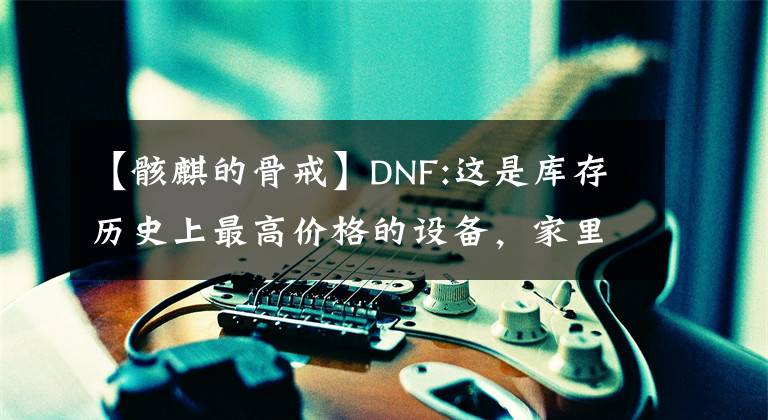 【骸麒的骨戒】DNF:這是庫(kù)存歷史上最高價(jià)格的設(shè)備，家里沒(méi)有房間就不敢看，堪比金萬(wàn)兩。