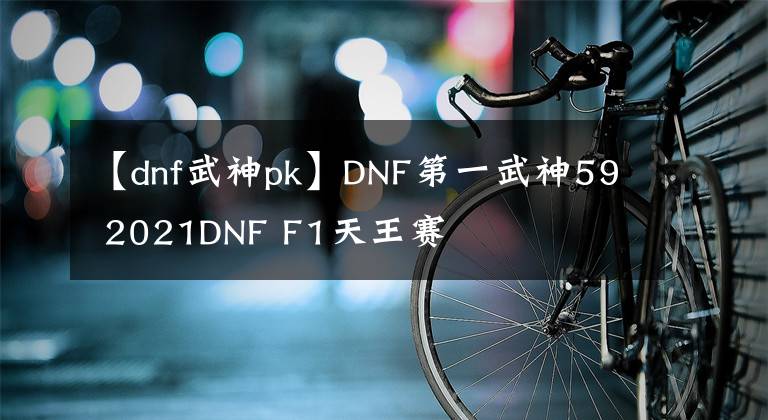 【dnf武神pk】DNF第一武神59 2021DNF F1天王賽