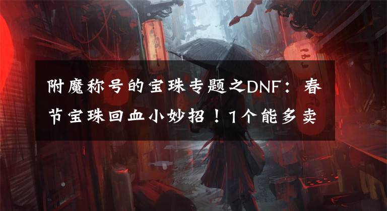 附魔稱號的寶珠專題之DNF：春節(jié)寶珠回血小妙招！1個能多賣1000W，但熱門大區(qū)少一些