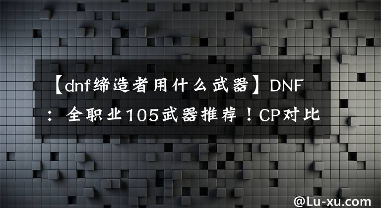 【dnf締造者用什么武器】DNF：全職業(yè)105武器推薦！CP對比制式，你更喜歡什么？