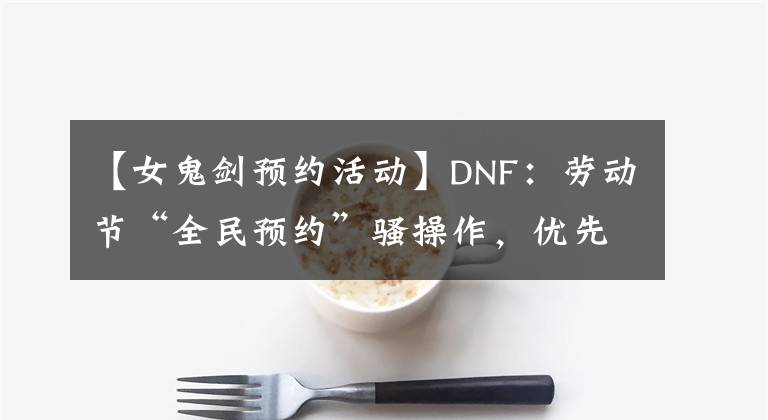 【女鬼劍預(yù)約活動(dòng)】DNF：勞動(dòng)節(jié)“全民預(yù)約”騷操作，優(yōu)先選3大固傷職業(yè)，成敗都不虧