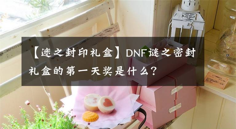 【迷之封印禮盒】DNF謎之密封禮盒的第一天獎(jiǎng)是什么？