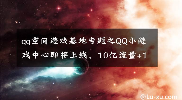 qq空間游戲基地專題之QQ小游戲中心即將上線，10億流量+10億分成扶持開(kāi)發(fā)者