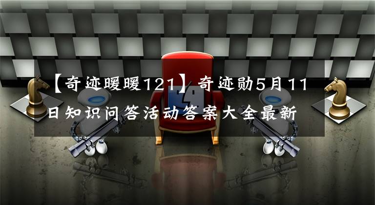 【奇跡暖暖121】奇跡勛5月11日知識問答活動答案大全最新知識問答問題答案摘要