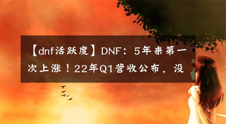 【dnf活躍度】DNF：5年來(lái)第一次上漲！22年Q1營(yíng)收公布，沒(méi)內(nèi)容還同比增長(zhǎng)15%