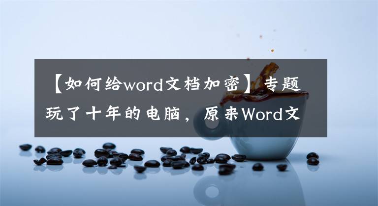 【如何給word文檔加密】專題玩了十年的電腦，原來Word文檔加密的方法這么簡(jiǎn)單，漲知識(shí)了