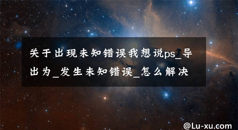 關(guān)于出現(xiàn)未知錯誤我想說ps_導(dǎo)出為_發(fā)生未知錯誤_怎么解決