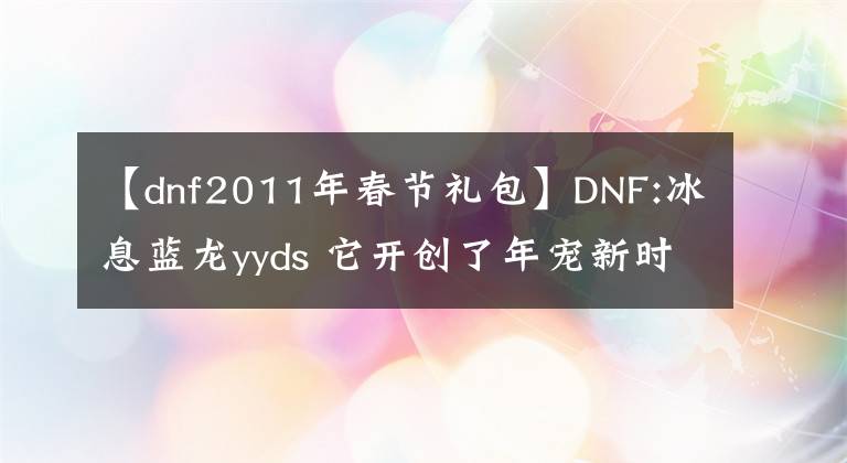 【dnf2011年春節(jié)禮包】DNF:冰息藍龍yyds 它開創(chuàng)了年寵新時代