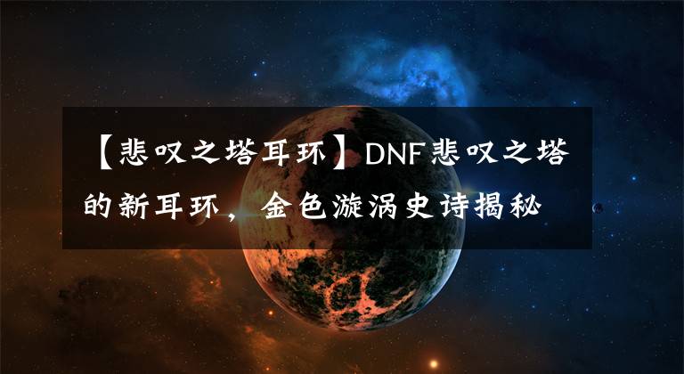 【悲嘆之塔耳環(huán)】DNF悲嘆之塔的新耳環(huán)，金色漩渦史詩揭秘