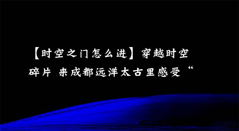 【時(shí)空之門怎么進(jìn)】穿越時(shí)空碎片 來(lái)成都遠(yuǎn)洋太古里感受“多元宇宙”的新春祝福