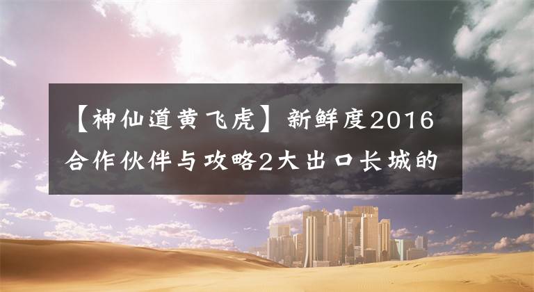 【神仙道黃飛虎】新鮮度2016合作伙伴與攻略2大出口長城的比較。