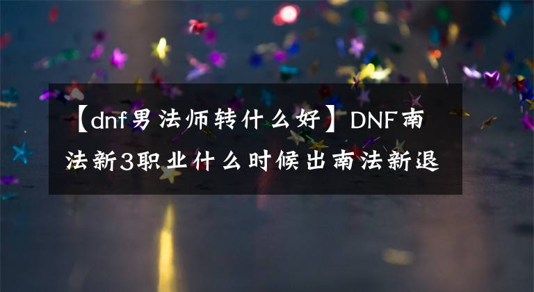 【dnf男法師轉(zhuǎn)什么好】DNF南法新3職業(yè)什么時(shí)候出南法新退伍國(guó)服在線時(shí)間