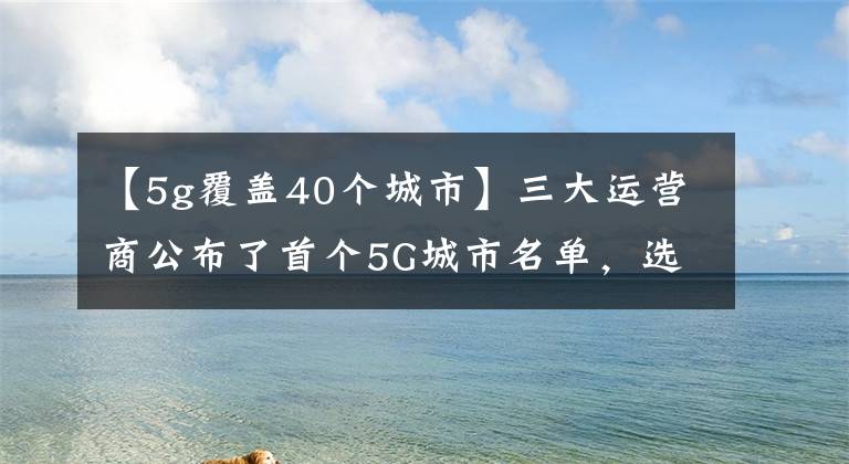 【5g覆蓋40個(gè)城市】三大運(yùn)營(yíng)商公布了首個(gè)5G城市名單，選出了40個(gè)城市。