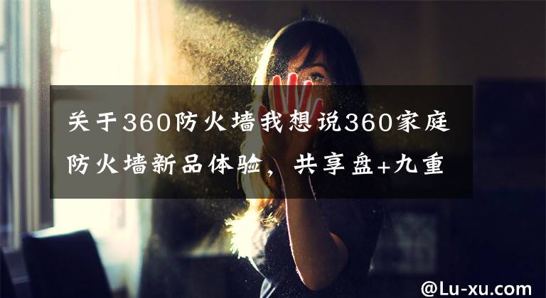 關(guān)于360防火墻我想說360家庭防火墻新品體驗，共享盤+九重安全，原來真的不是靠臉吃飯