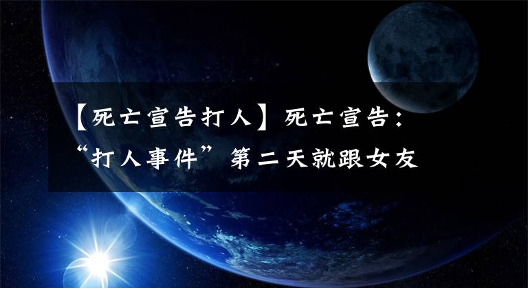 【死亡宣告打人】死亡宣告：“打人事件”第二天就跟女友和好了！女友直播為他說情