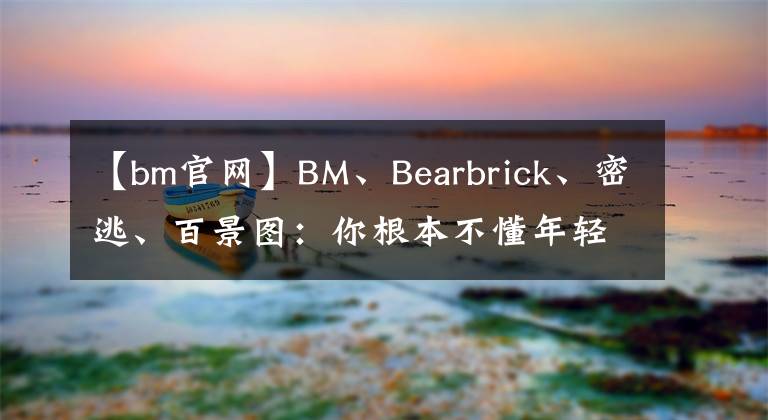 【bm官網(wǎng)】BM、Bearbrick、密逃、百景圖：你根本不懂年輕人