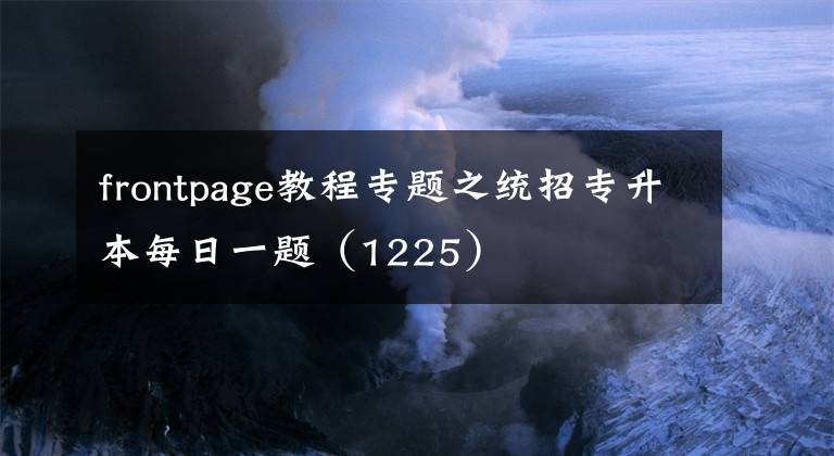 frontpage教程專題之統(tǒng)招專升本每日一題（1225）