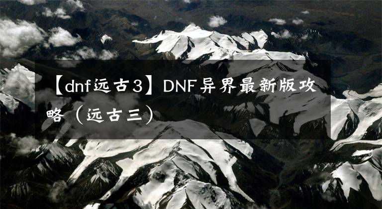 【dnf遠古3】DNF異界最新版攻略（遠古三）