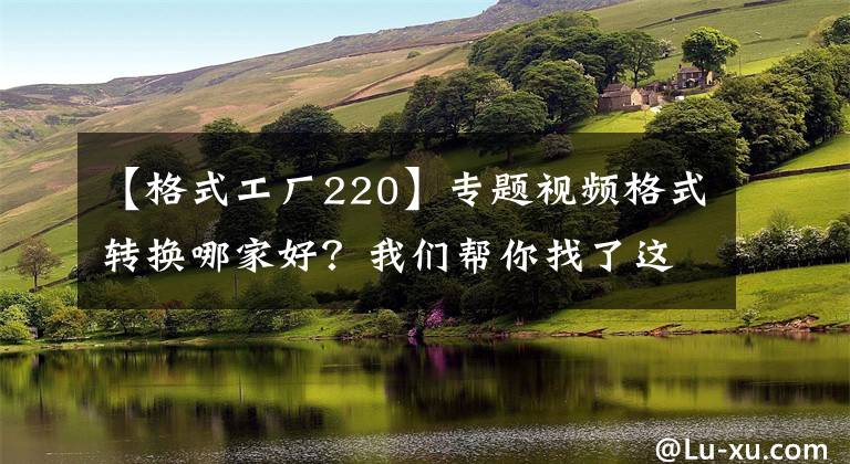 【格式工廠220】專題視頻格式轉(zhuǎn)換哪家好？我們幫你找了這4款