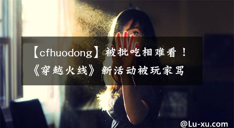 【cfhuodong】被批吃相難看！《穿越火線》新活動被玩家罵上熱搜