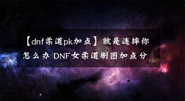 【dnf柔道pk加點】就是連摔你怎么辦 DNF女柔道刷圖加點分享