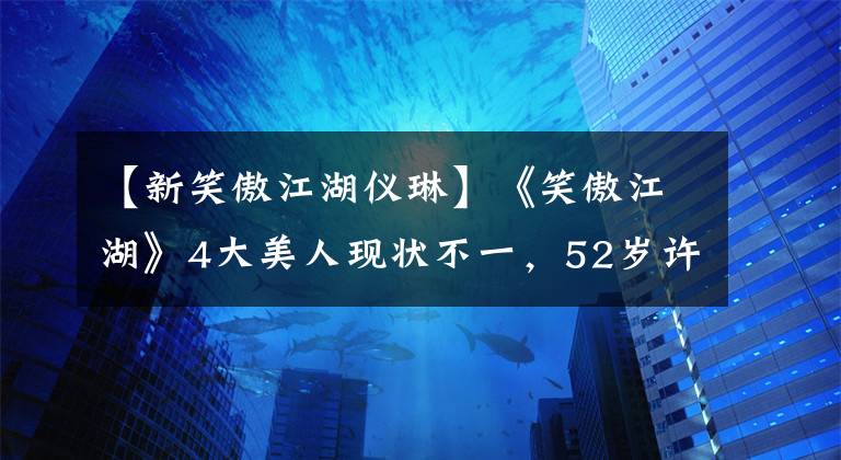 【新笑傲江湖儀琳】《笑傲江湖》4大美人現(xiàn)狀不一，52歲許晴仍單身，“小師妹”當(dāng)媽