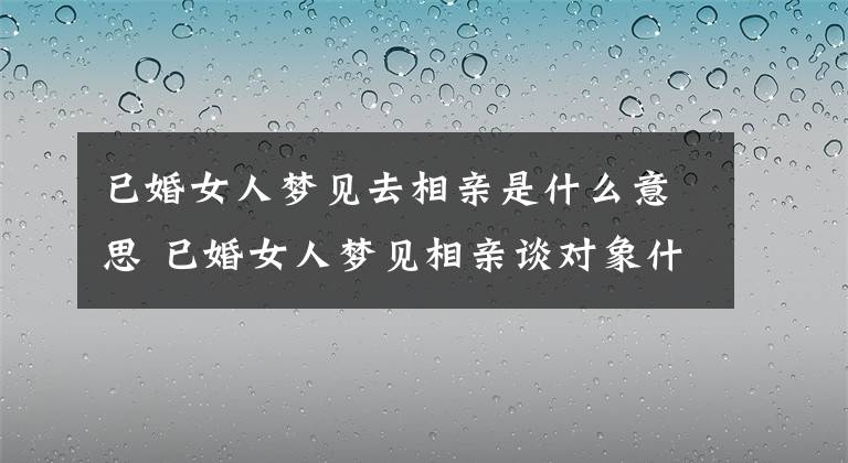 已婚女人夢見去相親是什么意思 已婚女人夢見相親談對象什么意思