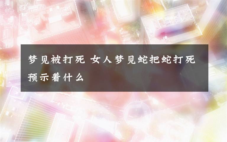 夢見被打死 女人夢見蛇把蛇打死預(yù)示著什么