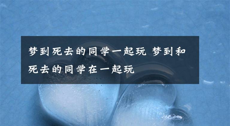 夢到死去的同學(xué)一起玩 夢到和死去的同學(xué)在一起玩