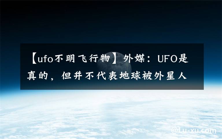 【ufo不明飛行物】外媒：UFO是真的，但并不代表地球被外星人造訪過