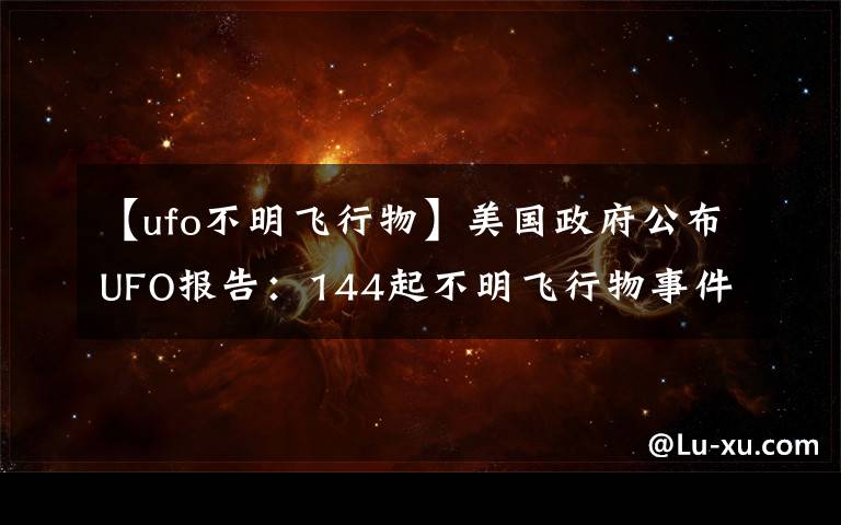 【ufo不明飛行物】美國政府公布UFO報告：144起不明飛行物事件中143起無法解釋