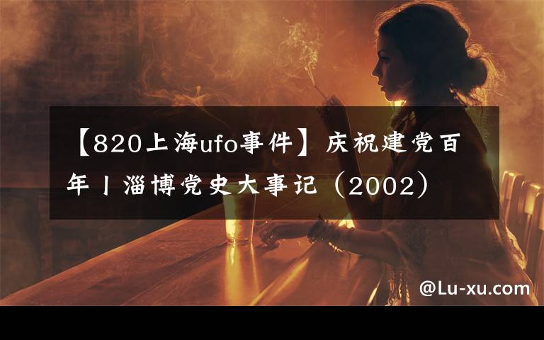 【820上海ufo事件】慶祝建黨百年丨淄博黨史大事記（2002）