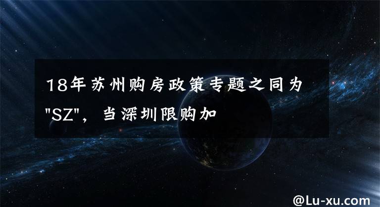 18年蘇州購房政策專題之同為"SZ"，當深圳限購加碼，蘇州購房政策如何？