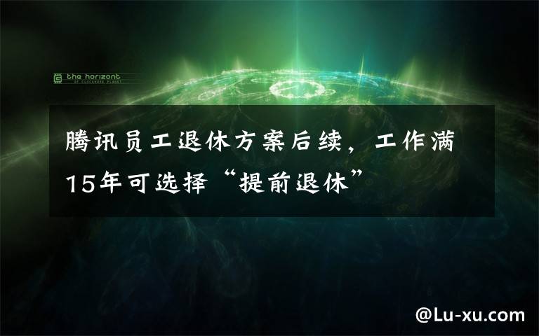 騰訊員工退休方案后續(xù)，工作滿15年可選擇“提前退休”