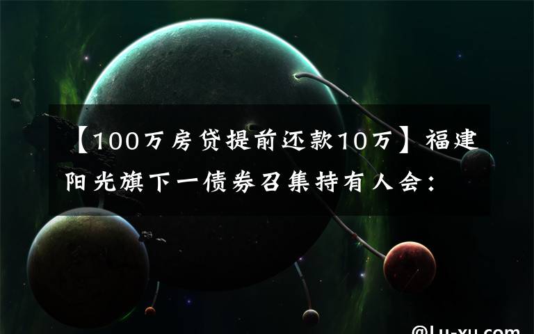 【100萬房貸提前還款10萬】福建陽光旗下一債券召集持有人會：因資產(chǎn)池不能足額覆蓋本息