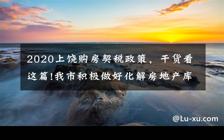 2020上饒購房契稅政策，干貨看這篇!我市積極做好化解房地產(chǎn)庫存工作 已辦理455宗增量房交易