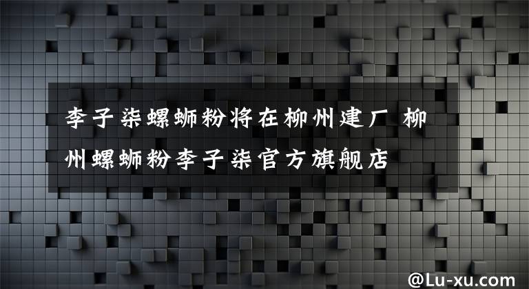 李子柒螺螄粉將在柳州建廠 柳州螺螄粉李子柒官方旗艦店