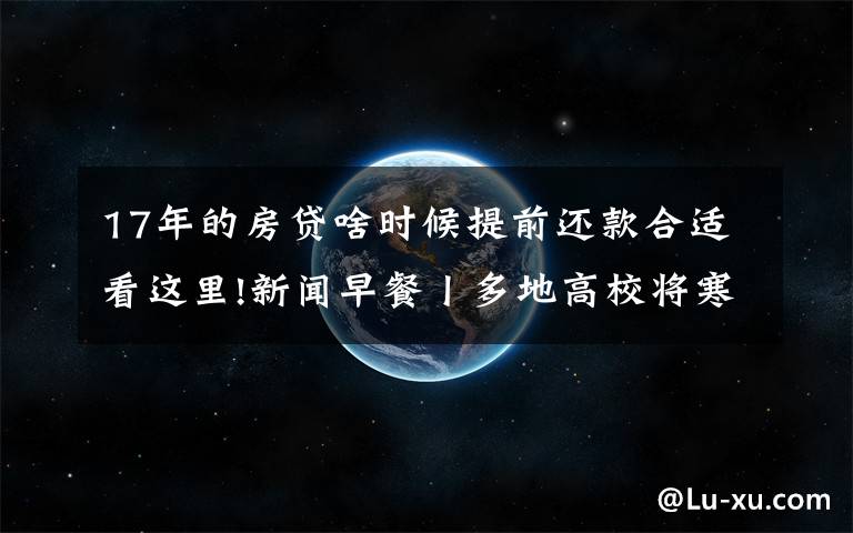 17年的房貸啥時候提前還款合適看這里!新聞早餐丨多地高校將寒假提前 有學(xué)校12月下旬開啟假期