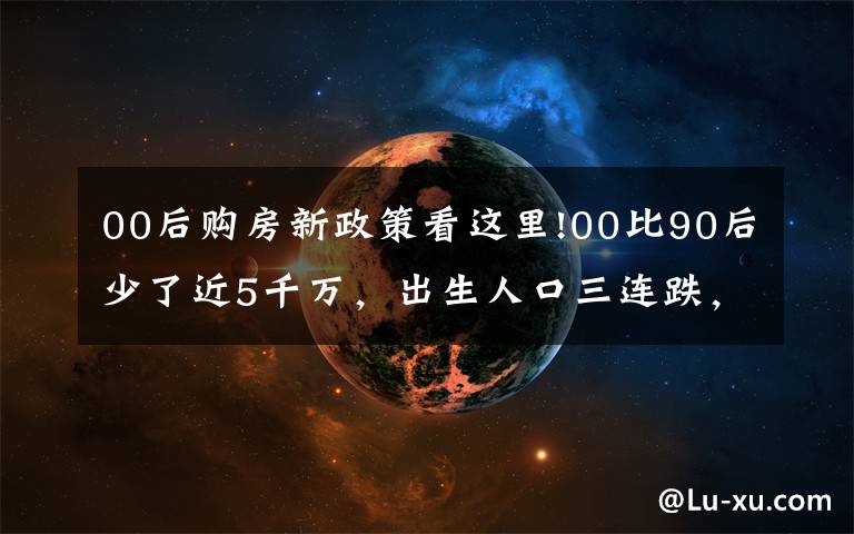 00后購房新政策看這里!00比90后少了近5千萬，出生人口三連跌，十年后，靠誰買房呢