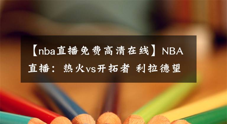 【nba直播免費高清在線】NBA直播：熱火vs開拓者 利拉德望超越司機迎生涯里程碑！