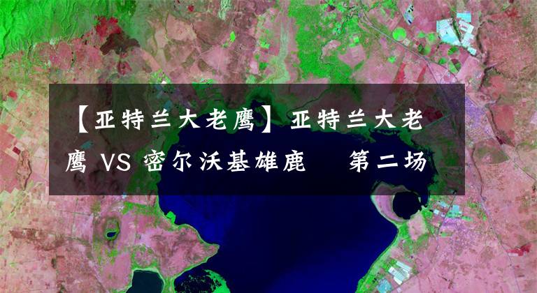 【亞特蘭大老鷹】亞特蘭大老鷹 VS 密爾沃基雄鹿? 第二場： 2021年6月26日 星期六 上午8:30（北京時間）