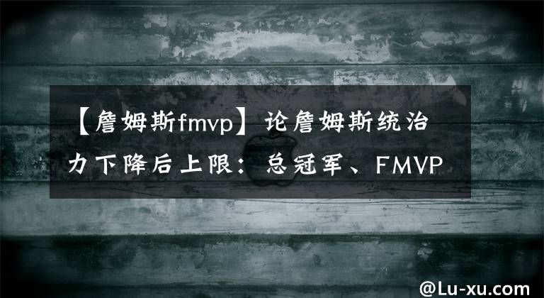 【詹姆斯fmvp】論詹姆斯統(tǒng)治力下降后上限：總冠軍、FMVP和第一人！