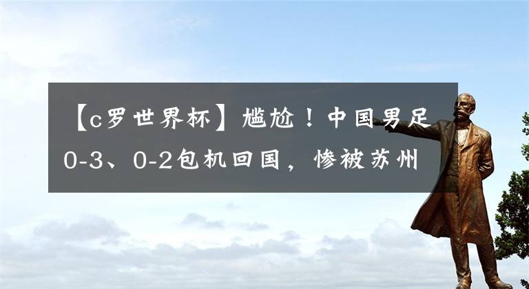 【c羅世界杯】尷尬！中國男足0-3、0-2包機回國，慘被蘇州拒絕：沒條件接待你們！