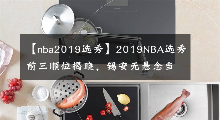 【nba2019選秀】2019NBA選秀前三順位揭曉，錫安無懸念當(dāng)選狀元，00后來NBA了