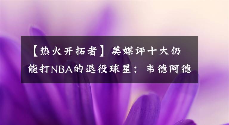 【熱火開拓者】美媒評(píng)十大仍能打NBA的退役球星：韋德阿德領(lǐng)銜，雷阿倫書豪在列