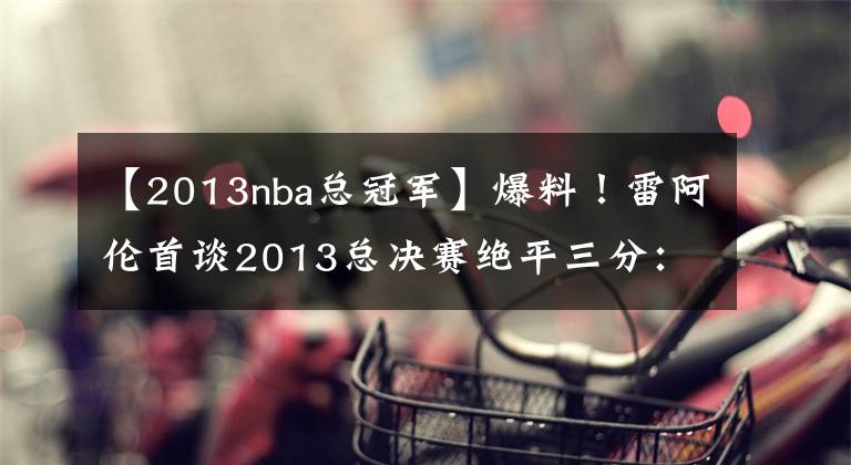 【2013nba總冠軍】爆料！雷阿倫首談2013總決賽絕平三分：波什只信任我