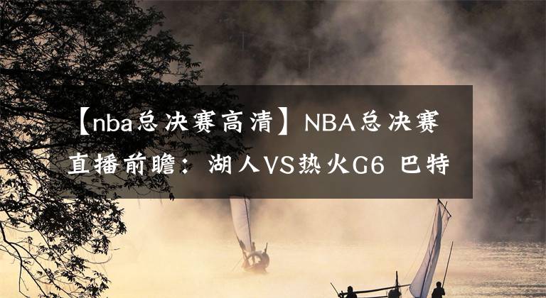 【nba總決賽高清】NBA總決賽直播前瞻：湖人VS熱火G6 巴特勒能否再續(xù)神奇，率隊(duì)?wèi)?zhàn)搶七