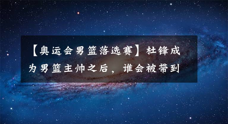 【奧運會男籃落選賽】杜鋒成為男籃主帥之后，誰會被帶到東京奧運會落選賽？誰又將被他擯棄？